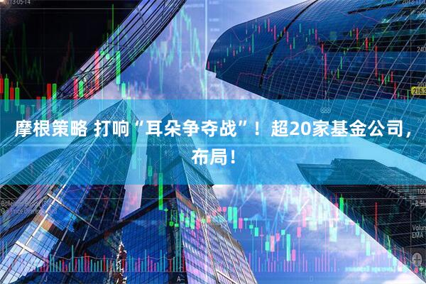 摩根策略 打响“耳朵争夺战”！超20家基金公司，布局！
