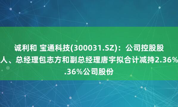 诚利和 宝通科技(300031.SZ)：公司控股股东及实控人、总经理包志方和副总经理唐宇拟合计减持2.36%公司股份