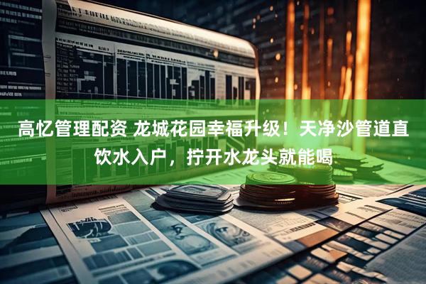 高忆管理配资 龙城花园幸福升级！天净沙管道直饮水入户，拧开水龙头就能喝