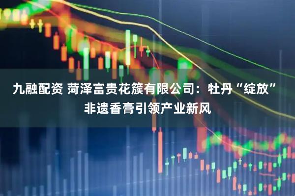 九融配资 菏泽富贵花簇有限公司：牡丹“绽放” 非遗香膏引领产业新风
