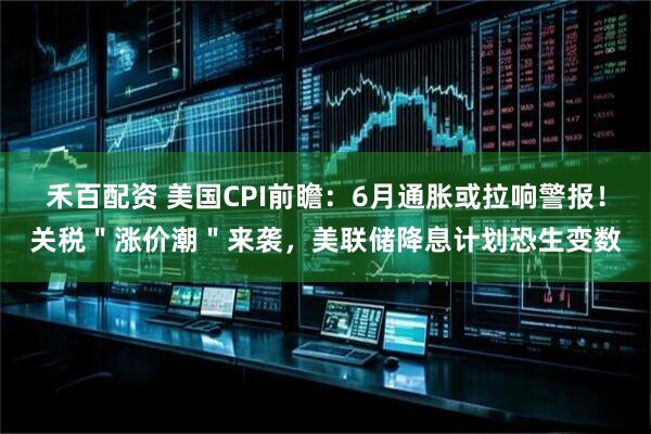 禾百配资 美国CPI前瞻：6月通胀或拉响警报！关税＂涨价潮＂来袭，美联储降息计划恐生变数