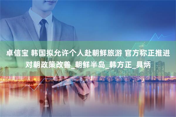 卓信宝 韩国拟允许个人赴朝鲜旅游 官方称正推进对朝政策改善_朝鲜半岛_韩方正_具炳