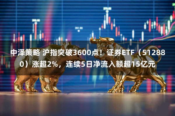 中泽策略 沪指突破3600点！证券ETF（512880）涨超2%，连续5日净流入额超15亿元