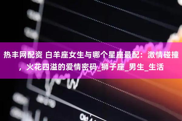 热丰网配资 白羊座女生与哪个星座最配：激情碰撞，火花四溢的爱情密码_狮子座_男生_生活