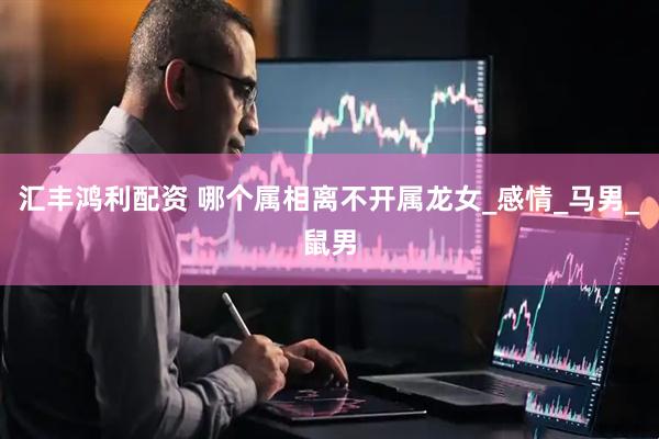 汇丰鸿利配资 哪个属相离不开属龙女_感情_马男_鼠男