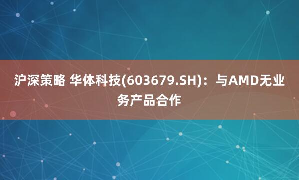 沪深策略 华体科技(603679.SH)：与AMD无业务产品合作