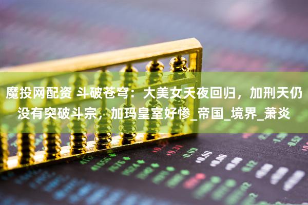魔投网配资 斗破苍穹：大美女夭夜回归，加刑天仍没有突破斗宗，加玛皇室好惨_帝国_境界_萧炎