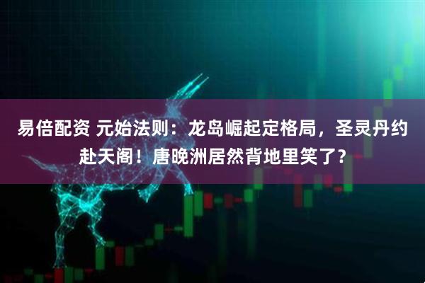 易倍配资 元始法则：龙岛崛起定格局，圣灵丹约赴天阁！唐晚洲居然背地里笑了？