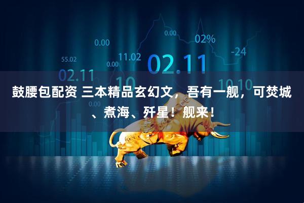 鼓腰包配资 三本精品玄幻文，吾有一舰，可焚城、煮海、歼星！舰来！