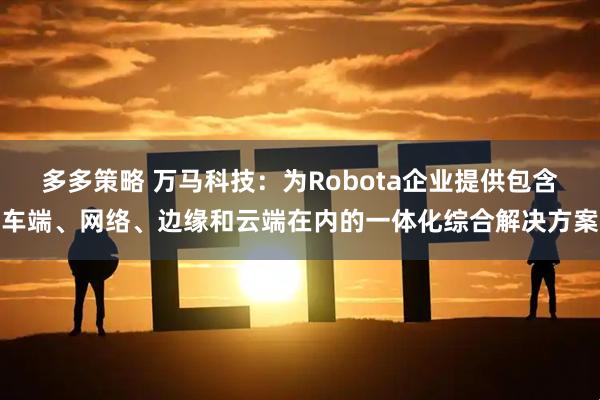 多多策略 万马科技：为Robota企业提供包含车端、网络、边缘和云端在内的一体化综合解决方案