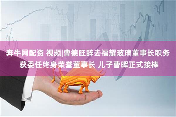 奔牛网配资 视频|曹德旺辞去福耀玻璃董事长职务 获委任终身荣誉董事长 儿子曹晖正式接棒