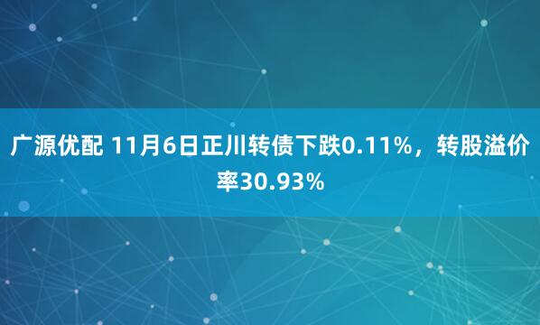 广源优配 11月6日正川转债下跌0.11%，转股溢价率30.93%