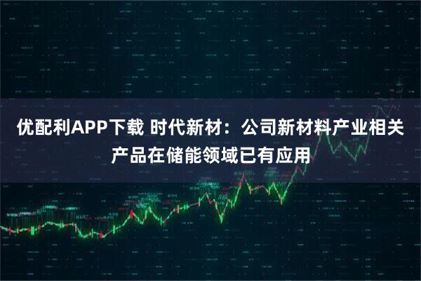 优配利APP下载 时代新材：公司新材料产业相关产品在储能领域已有应用