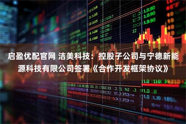 启盈优配官网 洁美科技：控股子公司与宁德新能源科技有限公司签署《合作开发框架协议》