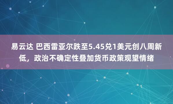 易云达 巴西雷亚尔跌至5.45兑1美元创八周新低，政治不确定性叠加货币政策观望情绪