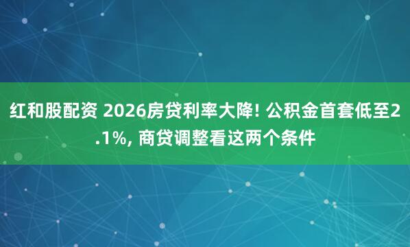 红和股配资 2026房贷利率大降! 公积金首套低至2.1%, 商贷调整看这两个条件