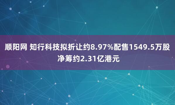 顺阳网 知行科技拟折让约8.97%配售1549.5万股 净筹约2.31亿港元