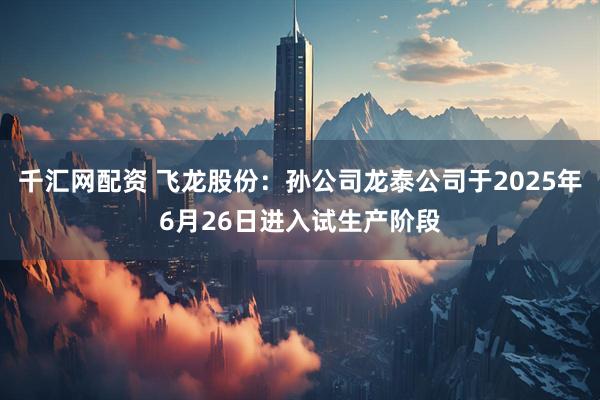 千汇网配资 飞龙股份：孙公司龙泰公司于2025年6月26日进入试生产阶段