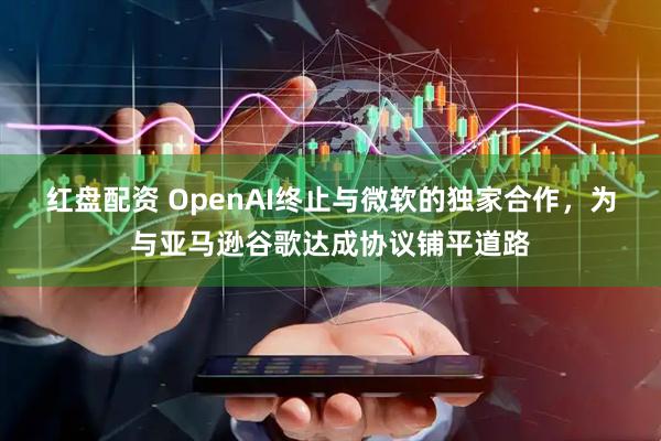 红盘配资 OpenAI终止与微软的独家合作，为与亚马逊谷歌达成协议铺平道路